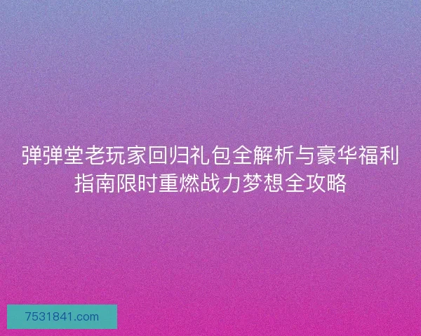 弹弹堂老玩家回归礼包全解析与豪华福利指南限时重燃战力梦想全攻略
