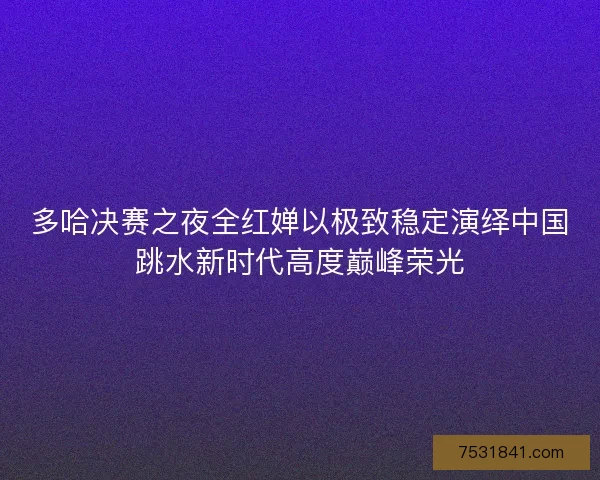 多哈决赛之夜全红婵以极致稳定演绎中国跳水新时代高度巅峰荣光