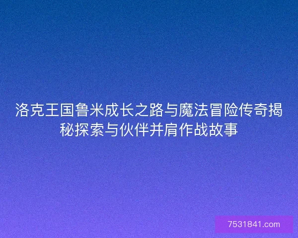 洛克王国鲁米成长之路与魔法冒险传奇揭秘探索与伙伴并肩作战故事