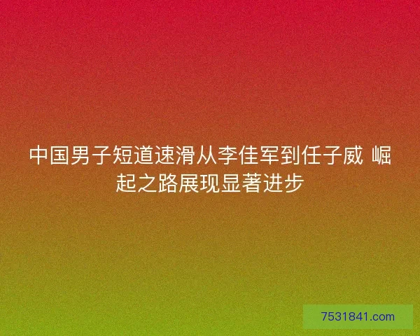 中国男子短道速滑从李佳军到任子威 崛起之路展现显著进步